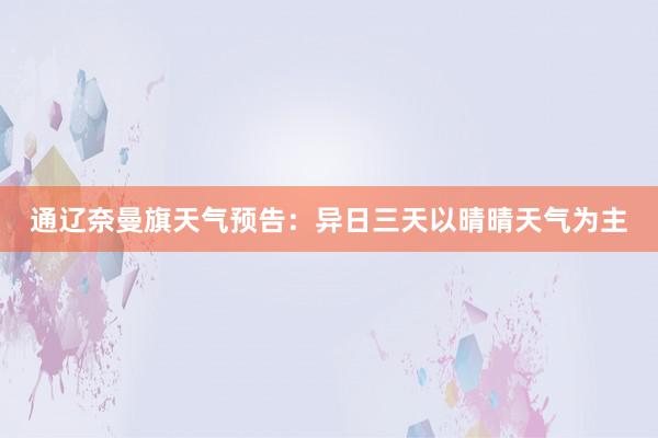 通辽奈曼旗天气预告：异日三天以晴晴天气为主