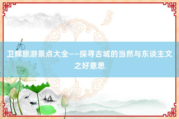 卫辉旅游景点大全——探寻古城的当然与东谈主文之好意思