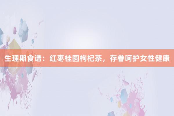 生理期食谱：红枣桂圆枸杞茶，存眷呵护女性健康