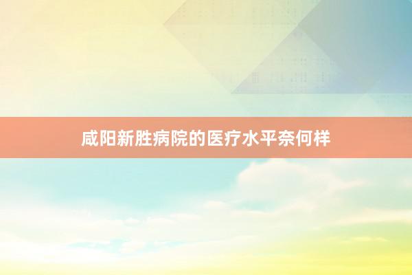 咸阳新胜病院的医疗水平奈何样