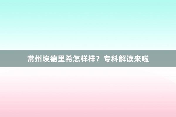 常州埃德里希怎样样？专科解读来啦